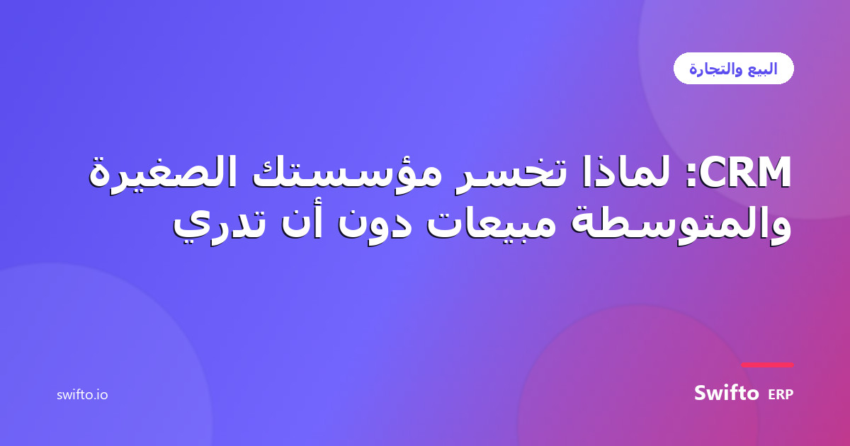 CRM: لماذا تخسر مؤسستك الصغيرة والمتوسطة مبيعات دون أن تدري — Swifto ERP
